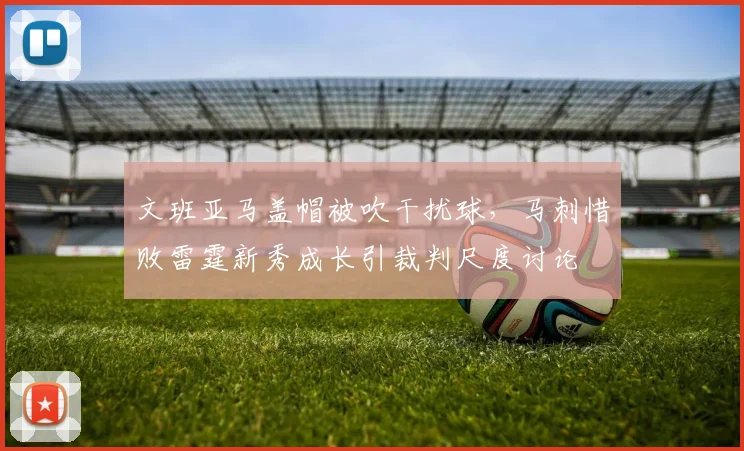 文班亚马盖帽被吹干扰球,马刺惜败雷霆新秀成长引裁判尺度讨论