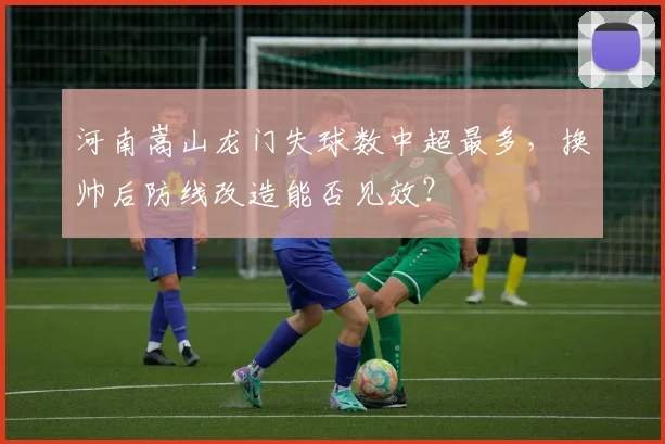 河南嵩山龙门失球数中超最多，换帅后防线改造能否见效？