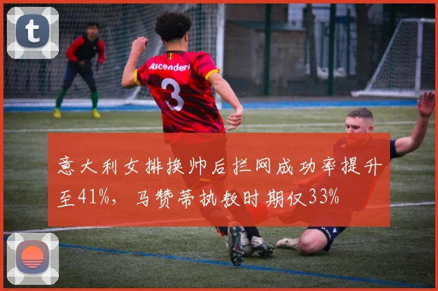 意大利女排换帅后拦网成功率提升至41%，马赞蒂执教时期仅33%