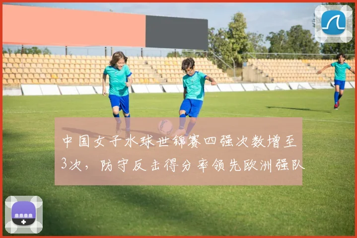 中国女子水球世锦赛四强次数增至3次,防守反击得分率领先欧洲强队