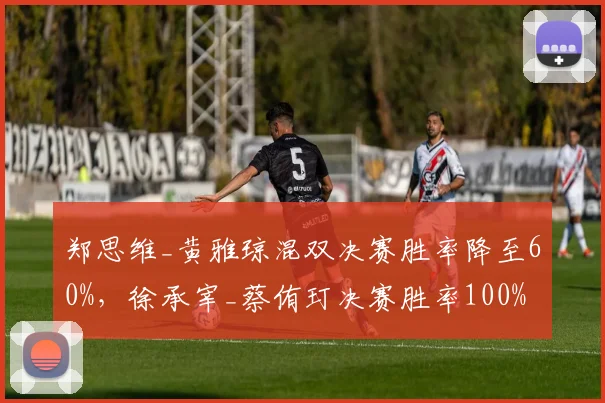郑思维_黄雅琼混双决赛胜率降至60%，徐承宰_蔡侑玎决赛胜率100%