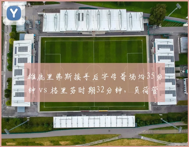 雄鹿里弗斯接手后字母哥场均35分钟 vs 格里芬时期32分钟，负荷管理对比引忧