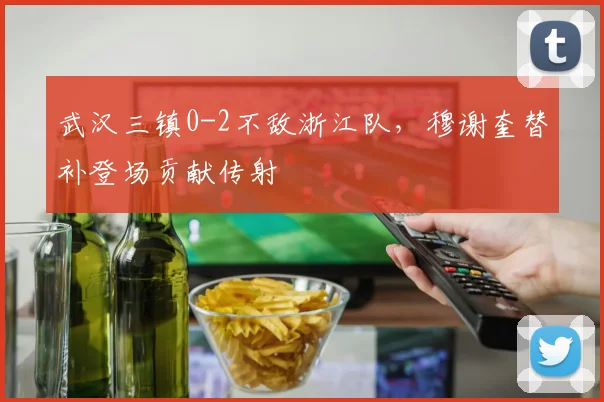 武汉三镇0-2不敌浙江队，穆谢奎替补登场贡献传射