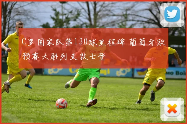 C罗国家队第130球里程碑 葡萄牙欧预赛大胜列支敦士登