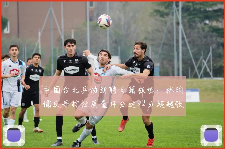 中国台北乒协新聘日籍教练,林昀儒反手拧拉质量评分达92分超越张本智和
